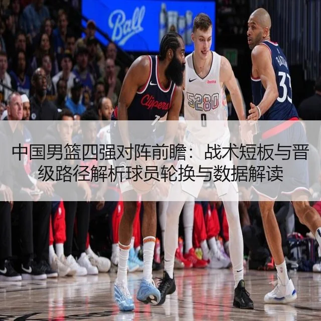 中国男篮四强对阵前瞻：战术短板与晋级路径解析球员轮换与数据解读